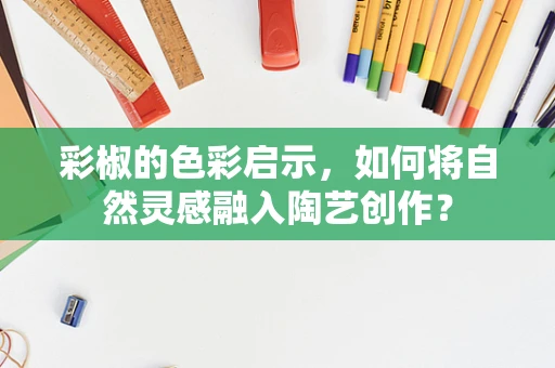 彩椒的色彩启示，如何将自然灵感融入陶艺创作？