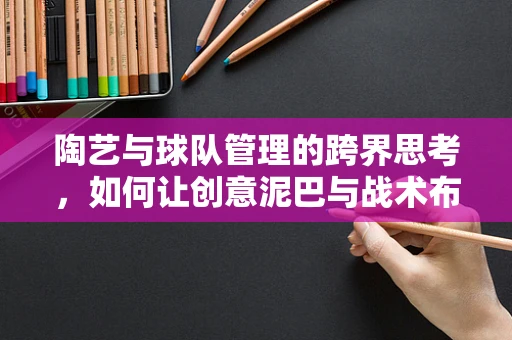 陶艺与球队管理的跨界思考，如何让创意泥巴与战术布局相得益彰？