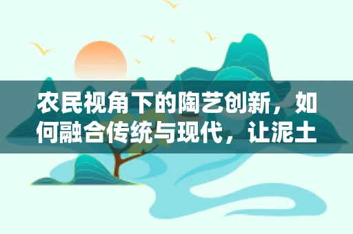 农民视角下的陶艺创新，如何融合传统与现代，让泥土焕发新生？