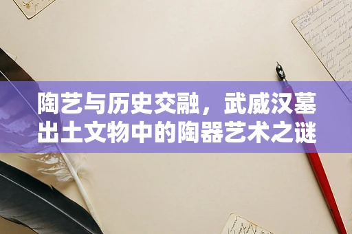 陶艺与历史交融，武威汉墓出土文物中的陶器艺术之谜