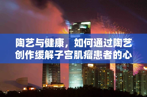 陶艺与健康，如何通过陶艺创作缓解子宫肌瘤患者的心理压力？