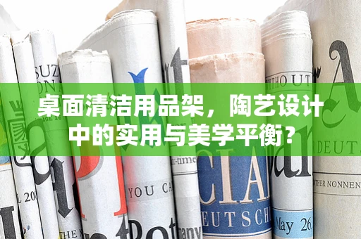 桌面清洁用品架，陶艺设计中的实用与美学平衡？