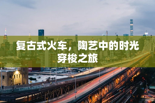 复古式火车，陶艺中的时光穿梭之旅