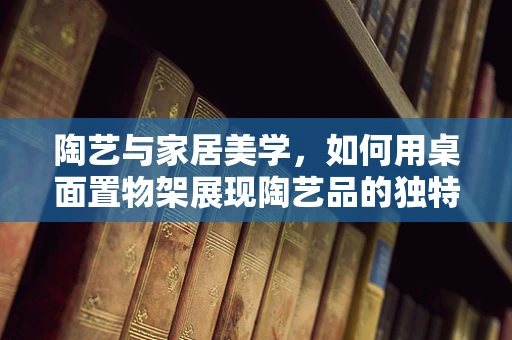 陶艺与家居美学，如何用桌面置物架展现陶艺品的独特魅力？