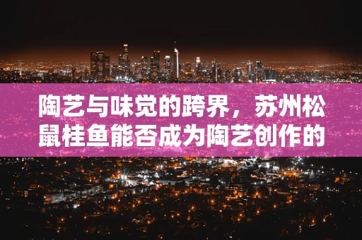 陶艺与味觉的跨界，苏州松鼠桂鱼能否成为陶艺创作的新灵感？