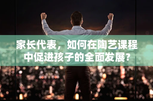 家长代表，如何在陶艺课程中促进孩子的全面发展？