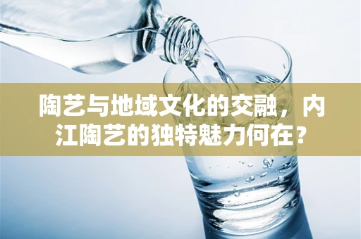 陶艺与地域文化的交融，内江陶艺的独特魅力何在？