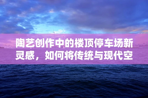 陶艺创作中的楼顶停车场新灵感，如何将传统与现代空间完美融合？