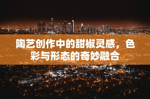 陶艺创作中的甜椒灵感，色彩与形态的奇妙融合