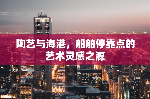 陶艺与海港，船舶停靠点的艺术灵感之源
