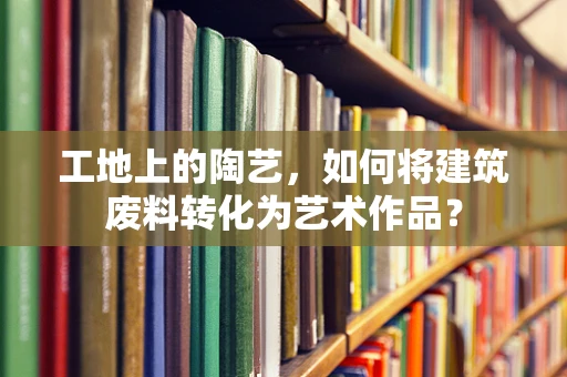 工地上的陶艺，如何将建筑废料转化为艺术作品？