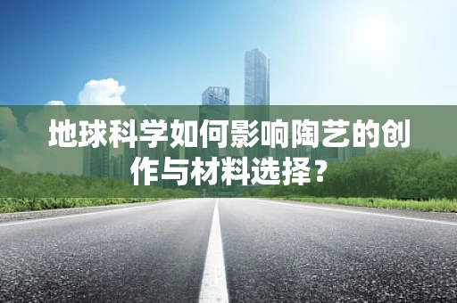 地球科学如何影响陶艺的创作与材料选择？