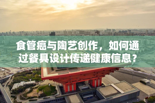 食管癌与陶艺创作，如何通过餐具设计传递健康信息？