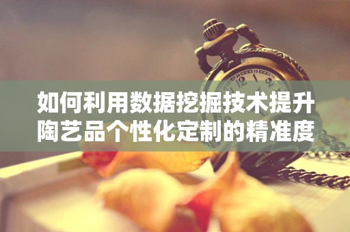 如何利用数据挖掘技术提升陶艺品个性化定制的精准度？
