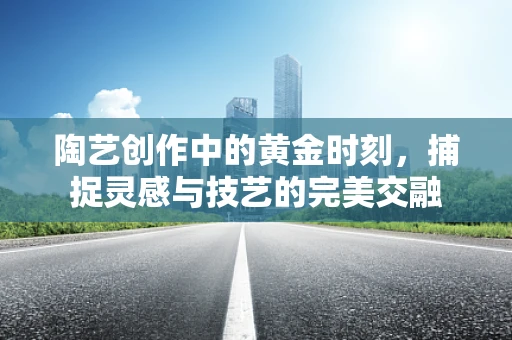 陶艺创作中的黄金时刻，捕捉灵感与技艺的完美交融