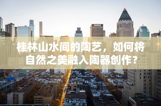 桂林山水间的陶艺，如何将自然之美融入陶器创作？