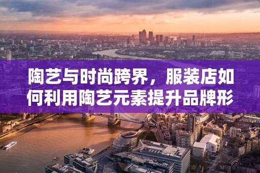 陶艺与时尚跨界，服装店如何利用陶艺元素提升品牌形象？