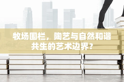 牧场围栏，陶艺与自然和谐共生的艺术边界？