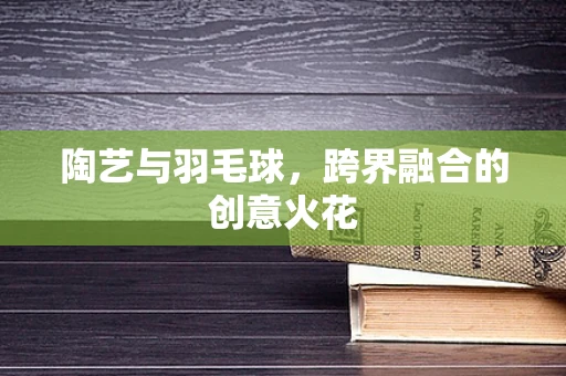陶艺与羽毛球，跨界融合的创意火花