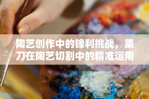 陶艺创作中的锋利挑战，菜刀在陶艺切割中的精准运用