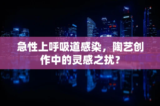 急性上呼吸道感染，陶艺创作中的灵感之扰？