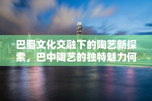 巴蜀文化交融下的陶艺新探索，巴中陶艺的独特魅力何在？