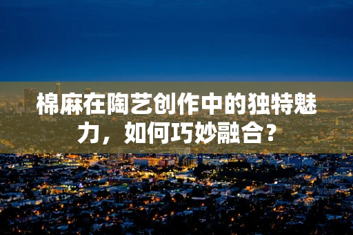 棉麻在陶艺创作中的独特魅力，如何巧妙融合？