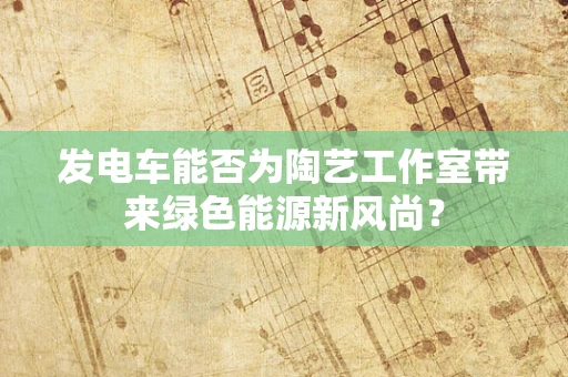 发电车能否为陶艺工作室带来绿色能源新风尚？