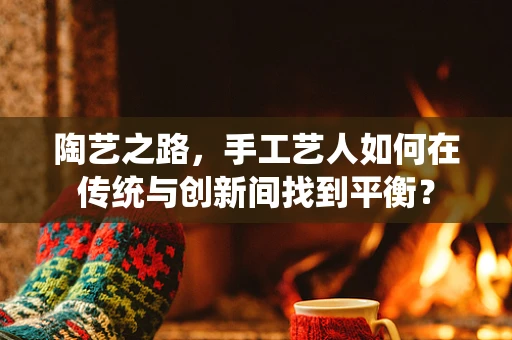 陶艺之路，手工艺人如何在传统与创新间找到平衡？