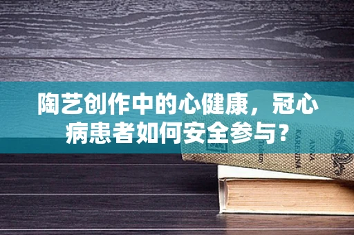 陶艺创作中的心健康，冠心病患者如何安全参与？