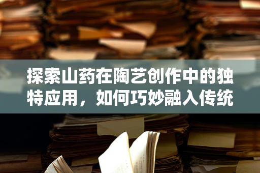 探索山药在陶艺创作中的独特应用，如何巧妙融入传统食材的魅力？
