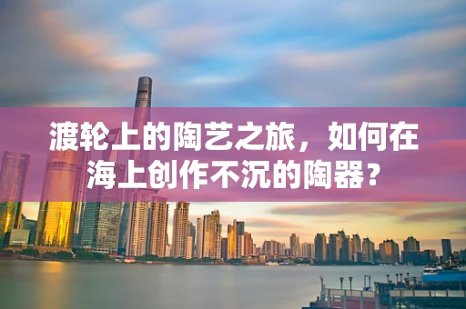 渡轮上的陶艺之旅，如何在海上创作不沉的陶器？