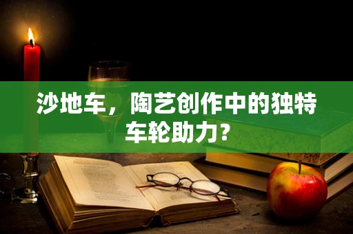 沙地车，陶艺创作中的独特车轮助力？