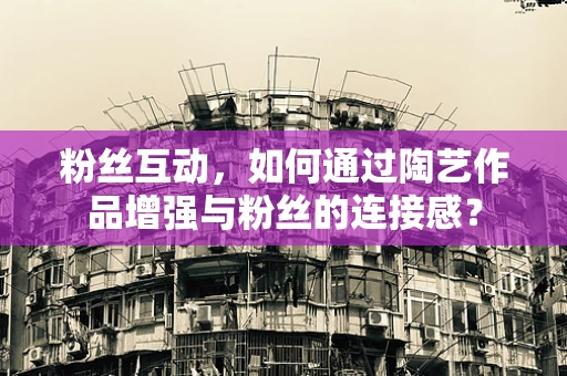 粉丝互动，如何通过陶艺作品增强与粉丝的连接感？
