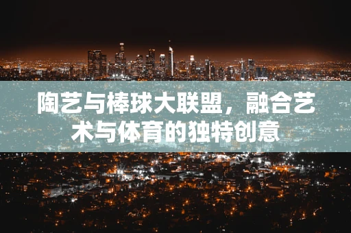 陶艺与棒球大联盟，融合艺术与体育的独特创意