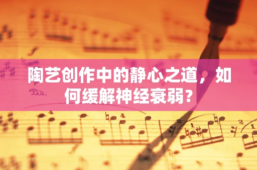 陶艺创作中的静心之道，如何缓解神经衰弱？
