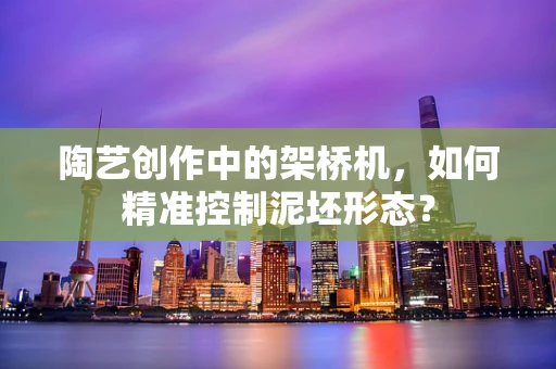 陶艺创作中的架桥机，如何精准控制泥坯形态？