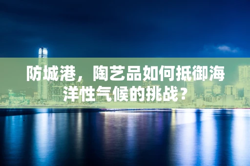 防城港，陶艺品如何抵御海洋性气候的挑战？