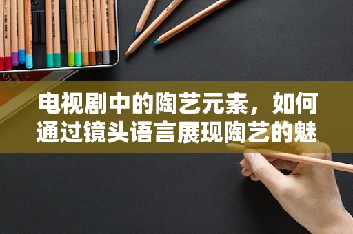 电视剧中的陶艺元素，如何通过镜头语言展现陶艺的魅力？