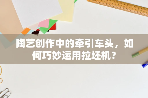 陶艺创作中的牵引车头，如何巧妙运用拉坯机？