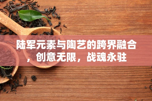 陆军元素与陶艺的跨界融合，创意无限，战魂永驻