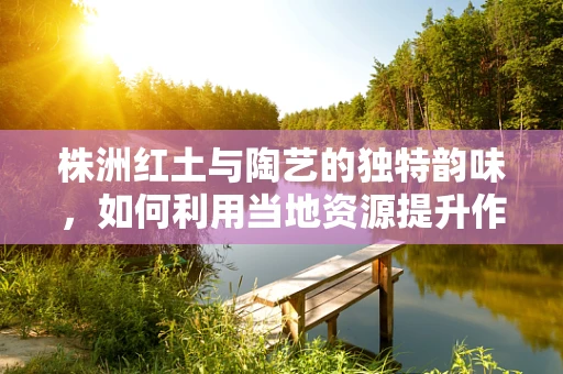 株洲红土与陶艺的独特韵味，如何利用当地资源提升作品质感？