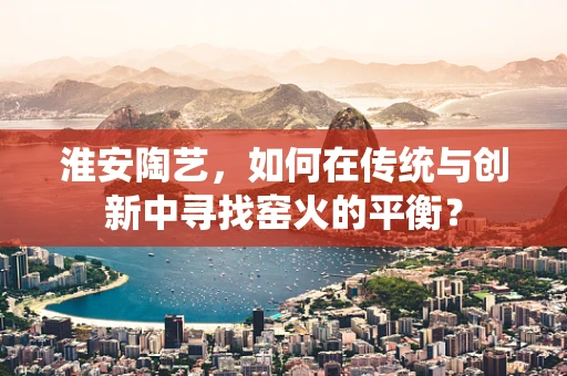 淮安陶艺，如何在传统与创新中寻找窑火的平衡？