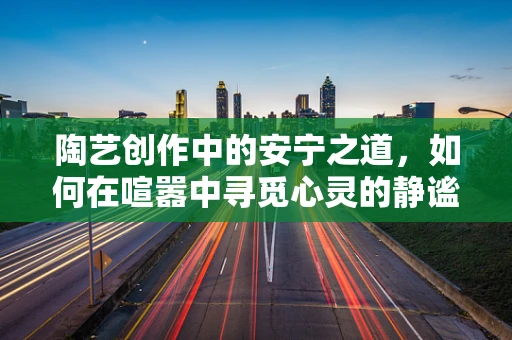陶艺创作中的安宁之道，如何在喧嚣中寻觅心灵的静谧？