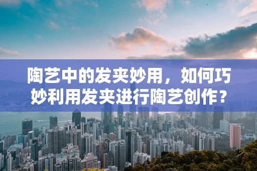 陶艺中的发夹妙用，如何巧妙利用发夹进行陶艺创作？