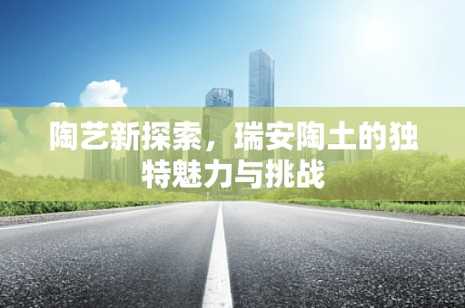 陶艺新探索，瑞安陶土的独特魅力与挑战