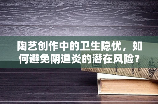 陶艺创作中的卫生隐忧，如何避免阴道炎的潜在风险？