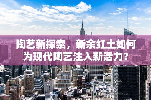 陶艺新探索，新余红土如何为现代陶艺注入新活力？