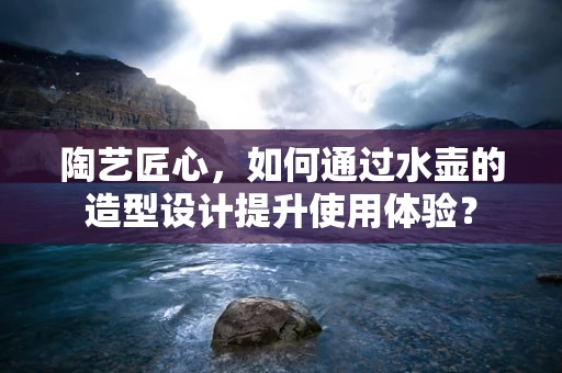 陶艺匠心，如何通过水壶的造型设计提升使用体验？