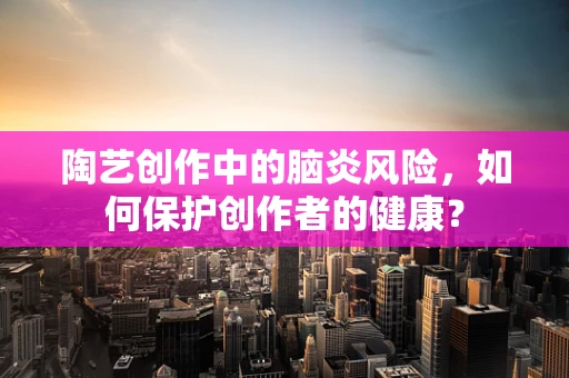 陶艺创作中的脑炎风险，如何保护创作者的健康？